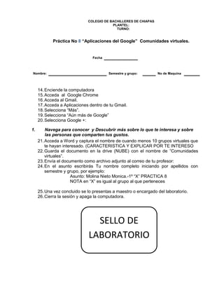 COLEGIO DE BACHILLERES DE CHIAPAS
PLANTEL:
TURNO:
Práctica No 8 “Aplicaciones del Google” Comunidades virtuales.
Fecha
Nombre: Semestre y grupo: No de Maquina
14.Enciende la computadora
15.Acceda al Google Chrome
16.Acceda al Gmail.
17.Acceda a Aplicaciones dentro de tu Gmail.
18.Selecciona “Más”.
19.Selecciona “Aún más de Google”
20.Selecciona Google +:
1. Navega para conocer y Descubrir más sobre lo que te interesa y sobre
las personas que comparten tus gustos.
21.Acceda a Word y captura el nombre de cuando menos 10 grupos virtuales que
te hayan interesado. (CARACTERISTICA Y EXPLICAR POR TE INTERESO
22.Guarda el documento en la drive (NUBE) con el nombre de ”Comunidades
virtuales”.
23.Envía el documento como archivo adjunto al correo de tu profesor:
24.En el asunto escribirás Tu nombre completo iniciando por apellidos con
semestre y grupo, por ejemplo:
Asunto: Molina Nieto Monica.-1º “X” PRACTICA 8
NOTA en “X” es igual al grupo al que perteneces
25.Una vez concluido se lo presentas a maestro o encargado del laboratorio.
26.Cierra la sesión y apaga la computadora.
SELLO DE
LABORATORIO
 