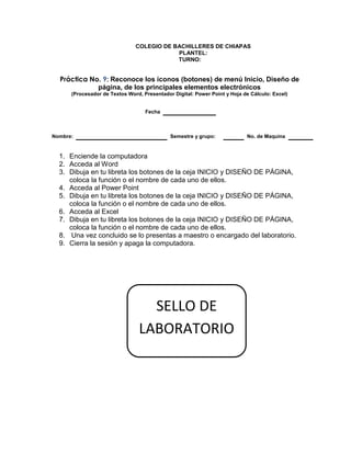 COLEGIO DE BACHILLERES DE CHIAPAS
PLANTEL:
TURNO:
Práctica No. 9: Reconoce los iconos (botones) de menú Inicio, Diseño de
página, de los principales elementos electrónicos
(Procesador de Textos Word, Presentador Digital: Power Point y Hoja de Cálculo: Excel)
Fecha
Nombre: Semestre y grupo: No. de Maquina
1. Enciende la computadora
2. Acceda al Word
3. Dibuja en tu libreta los botones de la ceja INICIO y DISEÑO DE PÁGINA,
coloca la función o el nombre de cada uno de ellos.
4. Acceda al Power Point
5. Dibuja en tu libreta los botones de la ceja INICIO y DISEÑO DE PÁGINA,
coloca la función o el nombre de cada uno de ellos.
6. Acceda al Excel
7. Dibuja en tu libreta los botones de la ceja INICIO y DISEÑO DE PÁGINA,
coloca la función o el nombre de cada uno de ellos.
8. Una vez concluido se lo presentas a maestro o encargado del laboratorio.
9. Cierra la sesión y apaga la computadora.
SELLO DE
LABORATORIO
 