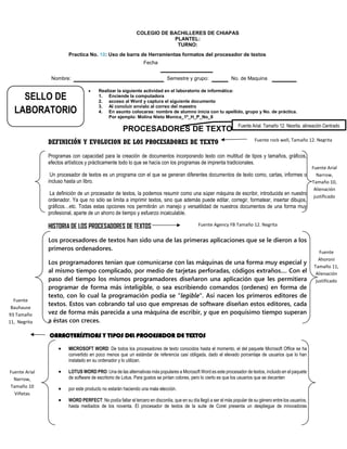 COLEGIO DE BACHILLERES DE CHIAPAS
PLANTEL:
TURNO:
Practica No. 10: Uso de barra de Herramientas formatos del procesador de textos
Fecha
Nombre: Semestre y grupo: No. de Maquina
 Realizar la siguiente actividad en el laboratorio de informática:
1. Enciende la computadora
2. acceso al Word y captura el siguiente documento
3. Al concluir envíalo al correo del maestro
4. En asunto colocaras: nombre de alumno inicia con tu apellido, grupo y No. de práctica.
Por ejemplo: Molina Nieto Monica_1º_H_P_No_8
PROCESADORES DE TEXTO
DEFINICIÓN Y EVOLUCION DE LOS PROCESADORES DE TEXTO
Programas con capacidad para la creación de documentos incorporando texto con multitud de tipos y tamaños, gráficos,
efectos artísticos y prácticamente todo lo que se hacía con los programas de imprenta tradicionales.
Un procesador de textos es un programa con el que se generan diferentes documentos de texto como, cartas, informes o
incluso hasta un libro.
La definición de un procesador de textos, la podemos resumir como una súper máquina de escribir, introducida en nuestro
ordenador. Ya que no sólo se limita a imprimir textos, sino que además puede editar, corregir, formatear, insertar dibujos,
gráficos…etc. Todas estas opciones nos permitirán un manejo y versatilidad de nuestros documentos de una forma muy
profesional, aparte de un ahorro de tiempo y esfuerzo incalculable.
HISTORIA DE LOS PROCESADORES DE TEXTOS
Los procesadores de textos han sido una de las primeras aplicaciones que se le dieron a los
primeros ordenadores.
Los programadores tenían que comunicarse con las máquinas de una forma muy especial y
al mismo tiempo complicado, por medio de tarjetas perforadas, códigos extraños.... Con el
paso del tiempo los mismos programadores diseñaron una aplicación que les permitiera
programar de forma más inteligible, o sea escribiendo comandos (ordenes) en forma de
texto, con lo cual la programación podía se "legible". Así nacen los primeros editores de
textos. Estos van cobrando tal uso que empresas de software diseñan estos editores, cada
vez de forma más parecida a una máquina de escribir, y que en poquísimo tiempo superan
a éstas con creces.
CARACTERÍSTICAS Y TIPOS DEL PROCESADOR DE TEXTOS
 MICROSOFT WORD: De todos los procesadores de texto conocidos hasta el momento, el del paquete Microsoft Office se ha
convertido en poco menos que un estándar de referencia casi obligada, dado el elevado porcentaje de usuarios que lo han
instalado en su ordenador y lo utilizan.
 LOTUS WORD PRO: Una de las alternativas más populares a Microsoft Word es este procesador de textos, incluido en el paquete
de software de escritorio de Lotus. Para gustos se pintan colores, pero lo cierto es que los usuarios que se decanten
 por este producto no estarán haciendo una mala elección.
 WORD PERFECT: No podía faltar el tercero en discordia, que en su día llegó a ser el más popular de su género entre los usuarios,
hasta mediados de los noventa. El procesador de textos de la suite de Corel presenta un despliegue de innovadoras
Fuente Arial, Tamaño 12, Negrita, alineación Centrado
Fuente Arial
Narrow,
Tamaño 10
Viñetas
Fuente rock well, Tamaño 12. Negrita
Fuente Arial
Narrow,
Tamaño 10,
Alienación
justificado
Fuente Agency FB Tamaño 12. Negrita
Fuente
Ahoroni
Tamaño 11,
Alienación
justificado
Fuente
Bauhause
93 Tamaño
11, Negrita
SELLO DE
LABORATORIO
 