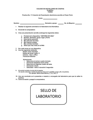 COLEGIO DE BACHILLERES DE CHIAPAS
PLANTEL:
TURNO:
Practica No. 11 Creación de Presentación electrónica sencilla en Power Point.
Fecha
Nombre: Semestre y grupo: No. de Maquina
 Realizar la siguiente actividad en el laboratorio de informática:
5. Enciende la computadora
6. Crea una presentación sencilla contenga los siguientes datos:
a. Portada de la diapositiva “HISTORIA DE VIDA”
b. Nombre, Semestre, grupo, lugar y fecha
c. Descripción personal
d. Mis películas favoritas
e. Mis mejores amigos
f. Mis comidas favoritas
g. Sitios que más visito en la Web
7. Por cada inciso es una diapositiva
8. Con los siguientes atributos:
Diseño- tema- Equidad
Estilos de fondo- estilo 11
Colores – Azul u office
Transición-disolver
Animaciones
 Selecciona el primer cuadro de texto
 Animación-desplazar hacia arriba
 Selecciona el segundo cuadro de texto
 Animación- Zoom.
 Velocidad – lento ó duración 5 segundos
9. Al concluir envíalo al correo de la maestra.
En asunto colocaras: nombre de alumno inicia con tu apellido, grupo y No. de práctica.
Por ejemplo: Molina Nieto Mónica_1º_H_P_No_11
10. Una vez concluido se lo presentas a maestro o encargado del laboratorio para que te sellen la
práctica.
11. Cierra la sesión y apaga la computadora.
SELLO DE
LABORATORIO
 
