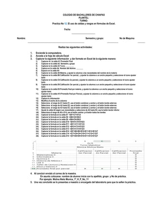 COLEGIO DE BACHILLERES DE CHIAPAS
PLANTEL:
TURNO:
Practica No 12. El uso de celdas y rangos en fórmulas de Excel.
Fecha
Nombre: Semestre y grupo: No de Maquina
Realiza las siguientes actividades:
1. Enciende la computadora.
2. Acceda a la hoja de cálculo Excel
3. Capturar la siguiente información y dar formato en Excel de la siguiente manera:
1) Capturar en la celda A1 Promedio Final
2) Capturar en la celda A2 Semestre y grupo
3) Capturar en la celda A3 Turno _________
4) Captura en la celda A4 Nombre del alumno _______
5) Espacio en la celda A5
6) Capturar en la celda A6 Materia, y ajuste la columna a las necesidades del nombre de la materia
7) Capturar en la celda B6 Calificación 1er parcial, y ajustar la columna a un ancho pequeño y seleccionar el icono ajustar
texto
8) Capturar en la celda C6 Calificación 2o parcial, y ajustar la columna a un ancho pequeño y seleccionar el icono ajustar
texto
9) Capturar en la celda D6 Calificación 3er parcial, y ajustar la columna a un ancho pequeño y seleccionar el icono ajustar
texto
10) Capturar en la celda E6 Promedio final por materia, y ajustar la columna a un ancho pequeño y seleccionar el icono
ajustar texto
11) Capturar en la celda A14 Promedio final por Parcial, y ajustar la columna a un ancho pequeño y seleccionar el icono
ajustar texto
12) Captura tu información
13) Modifica el ancho de la columna
14) Selecciona el rango de A1 hasta E1, usa el botón combinar y centrar y el botón borde externos
15) Selecciona el rango de A2 hasta E2, usa el botón combinar y centrar y el botón borde externos
16) Selecciona el rango de A3 hasta E3, usa el botón combinar y centrar y el botón borde externos
17) Ajuste la celda A4 según sus necesidades y seleccione de A4 hasta E4, usa le botón borde inferior
18) Selecciona el rango de A6 a E14, usa el botón centrar y el botón todos los bordes
19) Capturar la formula en la celda E7 =(B7+C7+D7)/3
20) Capturar la formula en la celda E8 =(B8+C8+D8)/3
21) Capturar la formula en la celda E9 =(B9+C9+D9)/3
22) Capturar la formula en la celda E10 =(B10+C10+D10)/3
23) Capturar la formula en la celda E11 =(B11+C11+D11)/3
24) Capturar la formula en la celda E12 =(B12+C12+D12)/3
25) Capturar la formula en la celda E13 =(B13+C13+D13)/3
26) Capturar la formula en la celda B14 =(B7+B8+B9+B10+B11+B12+B13)/7
27) Capturar la formula en la celda C14 =(C7+C8+C9+C10+C11+C12+C13)/7
28) Capturar la formula en la celda D14 =(D7+D8+D9+D10+D11+D12+D13)/7
4. Al concluir envíalo al correo de la maestra.
En asunto colocaras: nombre de alumno inicia con tu apellido, grupo y No de práctica.
Por ejemplo: Molina Nieto Monica_1º_H_P_No_11
5. Una vez concluido se lo presentas a maestro o encargado del laboratorio para que te sellen la práctica.
 