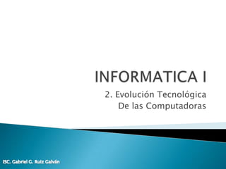 INFORMATICA I 2. Evolución Tecnológica De las Computadoras ISC. Gabriel G. Ruiz Galván 