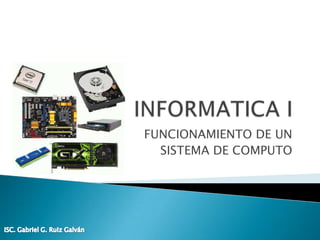 INFORMATICA I FUNCIONAMIENTO DE UN SISTEMA DE COMPUTO ISC. Gabriel G. Ruiz Galván 