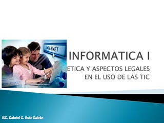 INFORMATICA I ETICA Y ASPECTOS LEGALES EN EL USO DE LAS TIC ISC. Gabriel G. Ruiz Galván 