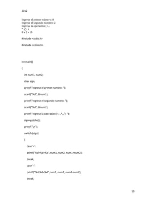 2012
10
Ingrese el primer número: 8
Ingrese el segundo número: 2
Ingrese la operación (+,-,
*, /): +
8 + 2 =10
#include <stdio.h>
#include <conio.h>
int main()
{
int num1, num2;
char sign;
printf("Ingrese el primer numero: ");
scanf("%d", &num1);
printf("Ingrese el segundo numero: ");
scanf("%d", &num2);
printf("Ingrese la operacion (+,-,*, /): ");
sign=getche();
printf("n");
switch (sign)
{
case '+':
printf("%d+%d=%d",num1, num2, num1+num2);
break;
case '-':
printf("%d-%d=%d",num1, num2, num1-num2);
break;
 