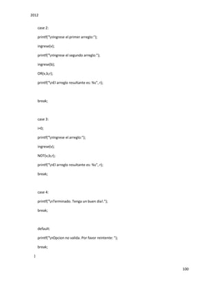 2012
100
case 2:
printf("nIngrese el primer arreglo:");
ingrese(v);
printf("nIngrese el segundo arreglo:");
ingrese(b);
OR(v,b,r);
printf("nEl arreglo resultante es: %s", r);
break;
case 3:
i=0;
printf("nIngrese el arreglo:");
ingrese(v);
NOT(v,b,r);
printf("nEl arreglo resultante es: %s", r);
break;
case 4:
printf("nTerminado. Tenga un buen dia!.");
break;
default:
printf("nOpcion no valida. Por favor reintente: ");
break;
}
 