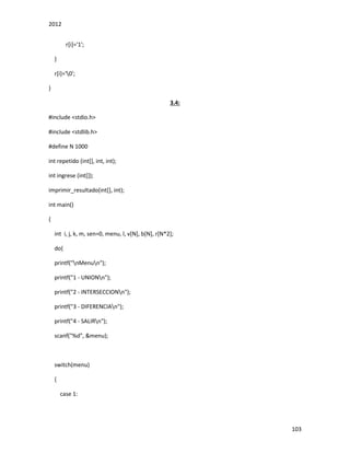 2012
103
r[i]='1';
}
r[i]='0';
}
3.4:
#include <stdio.h>
#include <stdlib.h>
#define N 1000
int repetido (int[], int, int);
int ingrese (int[]);
imprimir_resultado(int[], int);
int main()
{
int i, j, k, m, sen=0, menu, l, v[N], b[N], r[N*2];
do{
printf("nMenun");
printf("1 - UNIONn");
printf("2 - INTERSECCIONn");
printf("3 - DIFERENCIAn");
printf("4 - SALIRn");
scanf("%d", &menu);
switch(menu)
{
case 1:
 
