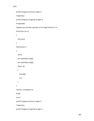2012
104
printf("nIngrese el primer arreglo:");
i=ingrese(v);
printf("nIngrese el segundo arreglo:");
k=ingrese(b);
//pedaso que checkea si guardar en el arreglo solucion o no.
for(m=0;m<i;m++)
{
r[m]=v[m];
}
for(j=0;j<k;j++)
{
sen=0;
sen=repetido(r,m,b[j]);
sen=repetido(v,m,b[j]);
if(sen==0)
{
r[m]=b[j];
m++;
}
}
imprimir_resultado(r,m);
break;
case 2:
printf("nIngrese el primer arreglo:");
i=ingrese(v);
printf("nIngrese el segundo arreglo:");
 
