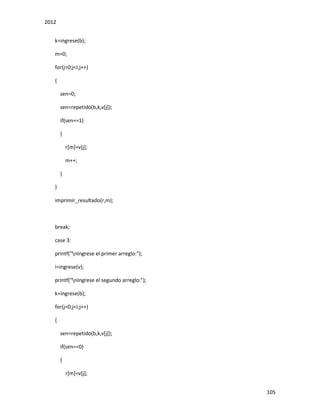 2012
105
k=ingrese(b);
m=0;
for(j=0;j<i;j++)
{
sen=0;
sen=repetido(b,k,v[j]);
if(sen==1)
{
r[m]=v[j];
m++;
}
}
imprimir_resultado(r,m);
break;
case 3:
printf("nIngrese el primer arreglo:");
i=ingrese(v);
printf("nIngrese el segundo arreglo:");
k=ingrese(b);
for(j=0;j<i;j++)
{
sen=repetido(b,k,v[j]);
if(sen==0)
{
r[m]=v[j];
 