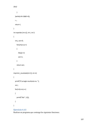 2012
107
}
}while(i<N-1&&l!=0);
i--;
return i;
}
int repetido (int v[], int i, int l)
{
int j, sen=0;
for(j=0;j<i;j++)
{
if(v[j]==l)
sen=1;
}
return sen;
}
imprimir_resultado(int r[], int m)
{
printf("El arreglo resultante es: ");
int i;
for(i=0;i<m;i++)
{
printf("%d-", r[i]);
}
}
Ejercicio 4.13
Realizar un programa que contenga las siguientes funciones:
 