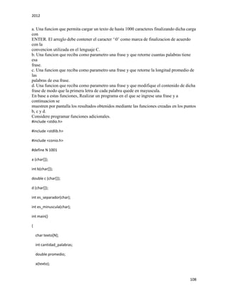2012
108
a. Una funcion que permita cargar un texto de hasta 1000 caracteres finalizando dicha carga
con
ENTER. El arreglo debe contener el caracter ‘0’ como marca de finalizacion de acuerdo
con la
convencion utilizada en el lenguaje C.
b. Una funcion que reciba como parametro una frase y que retorne cuantas palabras tiene
esa
frase.
c. Una funcion que reciba como parametro una frase y que retorne la longitud promedio de
las
palabras de esa frase.
d. Una funcion que reciba como parametro una frase y que modifique el contenido de dicha
frase de modo que la primera letra de cada palabra quede en mayuscula.
En base a estas funciones, Realizar un programa en el que se ingrese una frase y a
continuacion se
muestren por pantalla los resultados obtenidos mediante las funciones creadas en los puntos
b, c y d.
Considere programar funciones adicionales.
#include <stdio.h>
#include <stdlib.h>
#include <conio.h>
#define N 1001
a (char[]);
int b(char[]);
double c (char[]);
d (char[]);
int es_separador(char);
int es_minuscula(char);
int main()
{
char texto[N];
int cantidad_palabras;
double promedio;
a(texto);
 