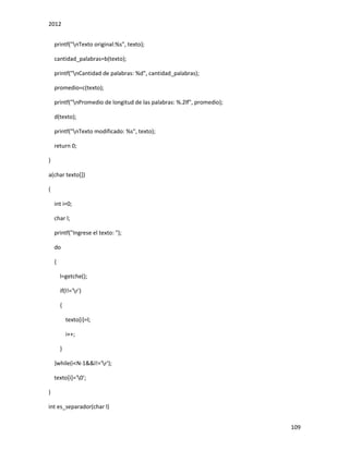 2012
109
printf("nTexto original:%s", texto);
cantidad_palabras=b(texto);
printf("nCantidad de palabras: %d", cantidad_palabras);
promedio=c(texto);
printf("nPromedio de longitud de las palabras: %.2lf", promedio);
d(texto);
printf("nTexto modificado: %s", texto);
return 0;
}
a(char texto[])
{
int i=0;
char l;
printf("Ingrese el texto: ");
do
{
l=getche();
if(l!='r')
{
texto[i]=l;
i++;
}
}while(i<N-1&&l!='r');
texto[i]='0';
}
int es_separador(char l)
 