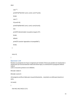 2012
11
case '*':
printf("%d*%d=%d",num1, num2, num1*num2);
break;
case '/':
if (num2!=0)
printf("%d/%d=%d",num1, num2, num1/num2);
else
printf("El denominador no puede ser igual a 0");
break;
default:
printf("El caracter ingresado es incompatible");
break;
}
return 0;
}
Ejercicio 1.10
Realizar un programa en el que se ingresen por teclado 3 letras que pueden ser mayúsculas o
minúsculas (no necesariamente todas del mismo tipo). A continuación el programa deberá
indicar
cuál se encuentra primero en el alfabeto.
#include <stdio.h>
#include <conio.h>
//el programa verifica el dato pero muy primitivamente... necesitaria un while para hacerlo en
serio.
int main()
{
char let1, let2, let3,l1, l2, l3;
 