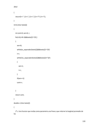 2012
110
{
return(l==' '||l==','||l==';'||l=='?'||l=='!');
}
int b (char texto[])
{
int cont=0, sen=0, i;
for(i=0;i<N-1&&texto[i]!='0';)
{
sen=0;
while(es_separador(texto[i])&&texto[i]!='0')
i++;
while(!es_separador(texto[i])&&texto[i]!='0')
{
sen=1;
i++;
}
if(sen==1)
cont++;
}
return cont;
}
double c (char texto[])
{
/*c. Una funcion que reciba como parametro una frase y que retorne la longitud promedio de
las
 