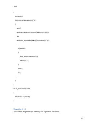 2012
112
{
int sen=0, i;
for(i=0;i<N-1&&texto[i]!='0';)
{
sen=0;
while(es_separador(texto[i])&&texto[i]!='0')
i++;
while(!es_separador(texto[i])&&texto[i]!='0')
{
if(sen==0)
{
if(es_minuscula(texto[i]))
texto[i]-=32;
}
sen=1;
i++;
}
}
}
int es_minuscula(char l)
{
return(l>='a'||l<='z');
}
Ejercicio 4. 14
Realizar un programa que contenga las siguientes funciones:
 