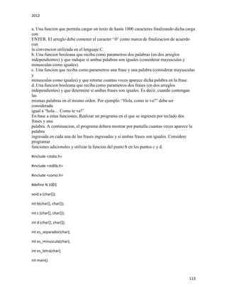 2012
113
a. Una funcion que permita cargar un texto de hasta 1000 caracteres finalizando dicha carga
con
ENTER. El arreglo debe contener el caracter ‘0’ como marca de finalizacion de acuerdo
con
la convencion utilizada en el lenguaje C.
b. Una funcion booleana que reciba como parametros dos palabras (en dos arreglos
independientes) y que indique si ambas palabras son iguales (considerar mayusculas y
minusculas como iguales).
c. Una funcion que reciba como parametros una frase y una palabra (considerar mayusculas
y
minusculas como iguales) y que retorne cuantas veces aparece dicha palabra en la frase.
d. Una funcion booleana que reciba como parametros dos frases (en dos arreglos
independientes) y que determine si ambas frases son iguales. Es decir, cuando contengan
las
mismas palabras en el mismo orden. Por ejemplo: “Hola, como te va?” debe ser
considerada
igual a “hola… Como te va!”
En base a estas funciones, Realizar un programa en el que se ingresen por teclado dos
frases y una
palabra. A continuacion, el programa debera mostrar por pantalla cuantas veces aparece la
palabra
ingresada en cada una de las frases ingresadas y si ambas frases son iguales. Considere
programar
funciones adicionales y utilizar la funcion del punto b en los puntos c y d.
#include <stdio.h>
#include <stdlib.h>
#include <conio.h>
#define N 1001
void a (char[]);
int b(char[], char[]);
int c (char[], char[]);
int d (char[], char[]);
int es_separador(char);
int es_minuscula(char);
int es_letra(char);
int main()
 