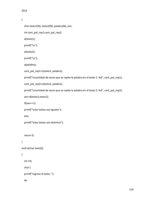 2012
114
{
char texto1[N], texto2[N], palabra[N], sen;
int cant_pal_rep1,cant_pal_rep2;
a(texto1);
printf("n");
a(texto2);
printf("n");
a(palabra);
cant_pal_rep1=c(texto1, palabra);
printf("ncantidad de veces que se repite la palabra en el texto 1: %d", cant_pal_rep1);
cant_pal_rep2=c(texto2, palabra);
printf("ncantidad de veces que se repite la palabra en el texto 2: %d", cant_pal_rep2);
sen=d(texto1,texto2);
if(sen==1)
printf("nlos textos son iguales");
else
printf("nlos textos son distintos");
return 0;
}
void a(char texto[])
{
int i=0;
char l;
printf("Ingrese el texto: ");
do
 