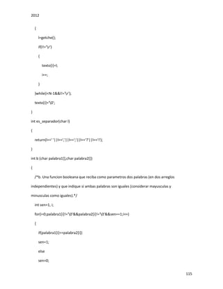 2012
115
{
l=getche();
if(l!='r')
{
texto[i]=l;
i++;
}
}while(i<N-1&&l!='r');
texto[i]='0';
}
int es_separador(char l)
{
return(l==' '||l==','||l==';'||l=='?'||l=='!');
}
int b (char palabra1[],char palabra2[])
{
/*b. Una funcion booleana que reciba como parametros dos palabras (en dos arreglos
independientes) y que indique si ambas palabras son iguales (considerar mayusculas y
minusculas como iguales).*/
int sen=1, i;
for(i=0;palabra1[i]!='0'&&palabra2[i]!='0'&&sen==1;i++)
{
if(palabra1[i]==palabra2[i])
sen=1;
else
sen=0;
 