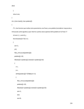 2012
116
}
return sen;
}
int c (char texto[], char palabra[])
{
/*c. Una funcion que reciba como parametros una frase y una palabra (considerar mayusculas y
minusculas como iguales) y que retorne cuantas veces aparece dicha palabra en la frase.*/
int sen=1, i, cont=0, j;
for(i=0;texto[i]!='0';i++)
{
sen=1;
j=0;
if(es_minuscula(palabra[j]))
palabra[j]-=32;
if(texto[i]==palabra[j]||texto[i]==palabra[j]+32)
{
i++;
j++;
while(palabra[j]!='0'&&sen==1)
{
if(es_minuscula(palabra[j]))
palabra[j]-=32;
if(texto[i]==palabra[j]||texto[i]==palabra[j]+32)
sen=1;
else
sen=0;
 
