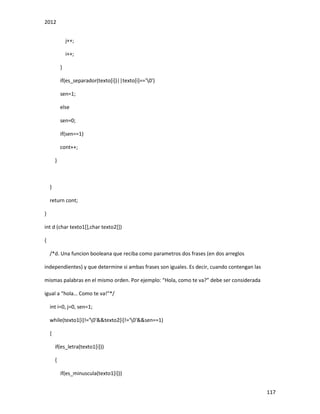 2012
117
j++;
i++;
}
if(es_separador(texto[i])||texto[i]=='0')
sen=1;
else
sen=0;
if(sen==1)
cont++;
}
}
return cont;
}
int d (char texto1[],char texto2[])
{
/*d. Una funcion booleana que reciba como parametros dos frases (en dos arreglos
independientes) y que determine si ambas frases son iguales. Es decir, cuando contengan las
mismas palabras en el mismo orden. Por ejemplo: “Hola, como te va?” debe ser considerada
igual a “hola… Como te va!”*/
int i=0, j=0, sen=1;
while(texto1[i]!='0'&&texto2[i]!='0'&&sen==1)
{
if(es_letra(texto1[i]))
{
if(es_minuscula(texto1[i]))
 