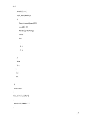 2012
118
texto1[i]-=32;
if(es_letra(texto2[j]))
{
if(es_minuscula(texto2[j]))
texto2[j]-=32;
if(texto1[i]!=texto2[j])
sen=0;
else
{
j++;
i++;
}
}
else
j++;
}
else
i++;
}
return sen;
}
int es_minuscula(char l)
{
return (l>='a'&&l<='z');
}
 