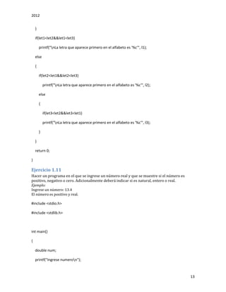 2012
13
}
if(let1<let2&&let1<let3)
printf("nLa letra que aparece primero en el alfabeto es '%c'", l1);
else
{
if(let2<let1&&let2<let3)
printf("nLa letra que aparece primero en el alfabeto es '%c'", l2);
else
{
if(let3<let2&&let3<let1)
printf("nLa letra que aparece primero en el alfabeto es '%c'", l3);
}
}
return 0;
}
Ejercicio 1.11
Hacer un programa en el que se ingrese un número real y que se muestre si el número es
positivo, negativo o cero. Adicionalmente deberá indicar si es natural, entero o real.
Ejemplo:
Ingrese un número: 13.4
El número es positivo y real.
#include <stdio.h>
#include <stdlib.h>
int main()
{
double num;
printf("Ingrese numeron");
 