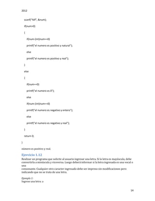 2012
14
scanf("%lf", &num);
if(num>0)
{
if(num-(int)num==0)
printf("el numero es positivo y natural");
else
printf("el numero es positivo y real");
}
else
{
if(num==0)
printf("el numero es 0");
else
if(num-(int)num==0)
printf("el numero es negativo y entero");
else
printf("el numero es negativo y real");
}
return 0;
}
número es positivo y real.
Ejercicio 1.12
Realizar un programa que solicite al usuario ingresar una letra. Si la letra es mayúscula, debe
convertirla a minúscula y viceversa. Luego deberá informar si la letra ingresada es una vocal o
una
consonante. Cualquier otro caracter ingresado debe ser impreso sin modificaciones pero
indicando que no se trata de una letra.
Ejemplo 1:
Ingrese una letra: a
 