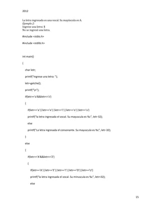 2012
15
La letra ingresada es una vocal. Su mayúscula es A.
Ejemplo 2:
Ingrese una letra: $
No se ingresó una letra.
#include <stdio.h>
#include <stdlib.h>
int main()
{
char letr;
printf("Ingrese una letra: ");
letr=getche();
printf("n");
if(letr>='a'&&letr<='z')
{
if(letr=='a'||letr=='e'||letr=='i'||letr=='o'||letr=='u')
printf("la letra ingresada el vocal. Su mayuscula es %c", letr-32);
else
printf("La letra ingresada el consonante. Su mayuscula es %c", letr-32);
}
else
{
if(letr>='A'&&letr<='Z')
{
if(letr=='A'||letr=='E'||letr=='I'||letr=='O'||letr=='U')
printf("la letra ingresada el vocal. Su minuscula es %c", letr+32);
else
 