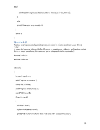 2012
16
printf("La letra ingresada el consonante. Su minuscula es %c", letr+32);
}
else
printf("El caracter no es una letra");
}
return 0;
}
Ejercicio 1.13
Realizar un programa en el que se ingresen dos números enteros positivos. Luego deberá
restar
el mayor del menor e indicar si dicha diferencia es un valor que está entre ambos números (es
decir, es mayor que el más chico y menor que el más grande de los ingresados).
#include <stdio.h>
#include <stdlib.h>
int main()
{
int num1, num2, res;
printf("Ingrese un numero: ");
scanf("%d", &num1);
printf("Ingrese otro numero: ");
scanf("%d", &num2);
if(num1>=num2)
{
res=num1-num2;
if(res>=num2&&res<=num1)
printf("nEl numero resultante de la resta esta entre los dos intresados");
 