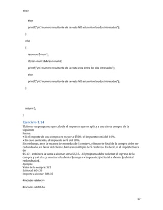 2012
17
else
printf("nEl numero resultante de la resta NO esta entre los dos intresados");
}
else
{
res=num2-num1;
if(res>=num1&&res<=num2)
printf("nEl numero resultante de la resta esta entre los dos intresados");
else
printf("nEl numero resultante de la resta NO esta entre los dos intresados");
}
return 0;
}
Ejercicio 1.14
Elaborar un programa que calcule el impuesto que se aplica a una cierta compra de la
siguiente
forma:
• Si el importe de una compra es mayor a $500.- el impuesto será del 16%.
• En caso contrario, el impuesto será del 18%.
Sin embargo, ante la escasez de monedas de 1 centavo, el importe final de la compra debe ser
redondeado, en favor del cliente, hasta un múltiplo de 5 centavos. Es decir, si el importe fuera
de
$5,17.- entonces la suma a abonar sería $5,15.-. El programa debe solicitar el ingreso de la
compra y calcular y mostrar el subtotal (compra + impuesto) y el total a abonar (subtotal
redondeado).
Ejemplo:
Valor de la compra: 521
Subtotal: 604.36
Importe a abonar: 604.35
#include <stdio.h>
#include <stdlib.h>
 