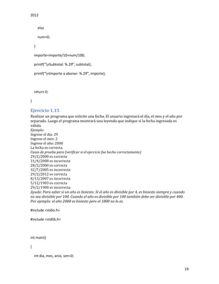 2012
19
else
num=0;
}
importe=importe/10+num/100;
printf("nSubtotal: %.2lf", subtotal);
printf("nImporte a abonar: %.2lf", importe);
return 0;
}
Ejercicio 1.15
Realizar un programa que solicite una fecha. El usuario ingresará el día, el mes y el año por
separado. Luego el programa mostrará una leyenda que indique si la fecha ingresada es
válida.
Ejemplo:
Ingrese el día: 29
Ingrese el mes: 2
Ingrese el año: 2000
La fecha es correcta.
Casos de prueba para (verificar si el ejercicio fue hecho correctamente)
29/2/2000 es correcta
31/4/2008 es incorrecta
28/2/2000 es correcta
32/7/2005 es incorrecta
29/2/2012 es correcta
8/13/2007 es incorrecta
5/12/1903 es correcta
29/2/1900 es incorrecta
Ayuda: Para saber si un año es bisiesto: Si el año es divisible por 4, es bisiesto siempre y cuando
no sea divisible por 100. Cuando el año es divisible por 100 también debe ser divisible por 400.
Por ejemplo: el año 2000 es bisiesto pero el 1800 no lo es.
#include <stdio.h>
#include <stdlib.h>
int main()
{
int dia, mes, anio, sen=0;
 
