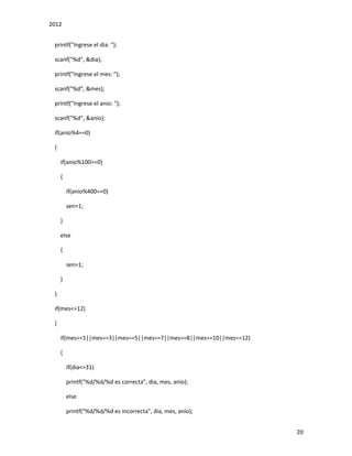 2012
20
printf("Ingrese el dia: ");
scanf("%d", &dia);
printf("Ingrese el mes: ");
scanf("%d", &mes);
printf("Ingrese el anio: ");
scanf("%d", &anio);
if(anio%4==0)
{
if(anio%100==0)
{
if(anio%400==0)
sen=1;
}
else
{
sen=1;
}
}
if(mes<=12)
{
if(mes==1||mes==3||mes==5||mes==7||mes==8||mes==10||mes==12)
{
if(dia<=31)
printf("%d/%d/%d es correcta", dia, mes, anio);
else
printf("%d/%d/%d es incorrecta", dia, mes, anio);
 