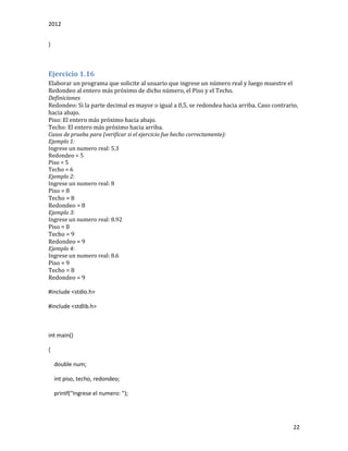 2012
22
}
Ejercicio 1.16
Elaborar un programa que solicite al usuario que ingrese un número real y luego muestre el
Redondeo al entero más próximo de dicho número, el Piso y el Techo.
Definiciones
Redondeo: Si la parte decimal es mayor o igual a 0,5, se redondea hacia arriba. Caso contrario,
hacia abajo.
Piso: El entero más próximo hacia abajo.
Techo: El entero más próximo hacia arriba.
Casos de prueba para (verificar si el ejercicio fue hecho correctamente):
Ejemplo 1:
Ingrese un numero real: 5.3
Redondeo = 5
Piso = 5
Techo = 6
Ejemplo 2:
Ingrese un numero real: 8
Piso = 8
Techo = 8
Redondeo = 8
Ejemplo 3:
Ingrese un numero real: 8.92
Piso = 8
Techo = 9
Redondeo = 9
Ejemplo 4:
Ingrese un numero real: 8.6
Piso = 9
Techo = 8
Redondeo = 9
#include <stdio.h>
#include <stdlib.h>
int main()
{
double num;
int piso, techo, redondeo;
printf("Ingrese el numero: ");
 