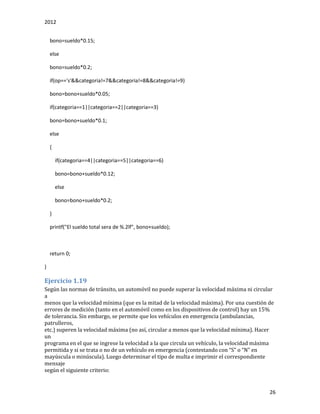 2012
26
bono=sueldo*0.15;
else
bono=sueldo*0.2;
if(op=='s'&&categoria!=7&&categoria!=8&&categoria!=9)
bono=bono+sueldo*0.05;
if(categoria==1||categoria==2||categoria==3)
bono=bono+sueldo*0.1;
else
{
if(categoria==4||categoria==5||categoria==6)
bono=bono+sueldo*0.12;
else
bono=bono+sueldo*0.2;
}
printf("El sueldo total sera de %.2lf", bono+sueldo);
return 0;
}
Ejercicio 1.19
Según las normas de tránsito, un automóvil no puede superar la velocidad máxima ni circular
a
menos que la velocidad mínima (que es la mitad de la velocidad máxima). Por una cuestión de
errores de medición (tanto en el automóvil como en los dispositivos de control) hay un 15%
de tolerancia. Sin embargo, se permite que los vehículos en emergencia (ambulancias,
patrulleros,
etc.) superen la velocidad máxima (no así, circular a menos que la velocidad mínima). Hacer
un
programa en el que se ingrese la velocidad a la que circula un vehículo, la velocidad máxima
permitida y si se trata o no de un vehículo en emergenciá (contestándo con “S” o “N” en
mayúscula o minúscula). Luego determinar el tipo de multa e imprimir el correspondiente
mensaje
según el siguiente criterio:
 