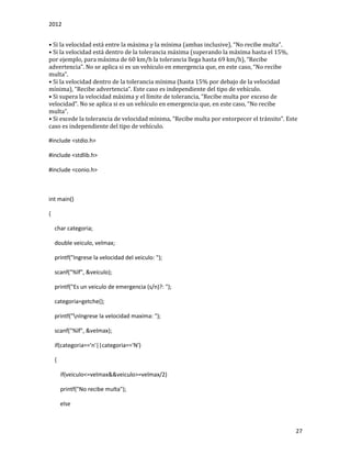 2012
27
• Si lá velocidád está entre lá máximá y lá mínimá (ámbás inclusive), “No recibe multá”.
• Si la velocidad está dentro de la tolerancia máxima (superando la máxima hasta el 15%,
por ejemplo, párá máximá de 60 km/h lá toleránciá llegá hástá 69 km/h), “Recibe
ádvertenciá”. No se áplicá si es un vehículo en emergenciá que, en este cáso, “No recibe
multá”.
• Si la velocidad dentro de la tolerancia mínima (hasta 15% por debajo de la velocidad
mínimá), “Recibe ádvertenciá”. Este cáso es independiente del tipo de vehículo.
• Si superá lá velocidád máximá y el límite de toleránciá, “Recibe multá por exceso de
velocidád”. No se áplicá si es un vehículo en emergenciá que, en este cáso, “No recibe
multá”.
• Si excede lá toleránciá de velocidád mínimá, “Recibe multá por entorpecer el tránsito”. Este
caso es independiente del tipo de vehículo.
#include <stdio.h>
#include <stdlib.h>
#include <conio.h>
int main()
{
char categoria;
double veiculo, velmax;
printf("Ingrese la velocidad del veiculo: ");
scanf("%lf", &veiculo);
printf("Es un veiculo de emergencia (s/n)?: ");
categoria=getche();
printf("nIngrese la velocidad maxima: ");
scanf("%lf", &velmax);
if(categoria=='n'||categoria=='N')
{
if(veiculo<=velmax&&veiculo>=velmax/2)
printf("No recibe multa");
else
 