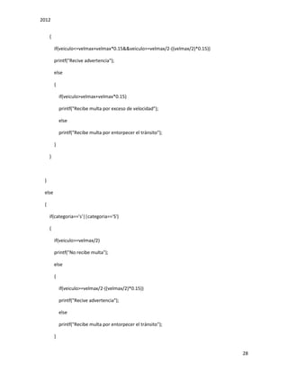 2012
28
{
if(veiculo<=velmax+velmax*0.15&&veiculo>=velmax/2-((velmax/2)*0.15))
printf("Recive advertencia");
else
{
if(veiculo>velmax+velmax*0.15)
printf("Recibe multa por exceso de velocidad");
else
printf("Recibe multa por entorpecer el tránsito");
}
}
}
else
{
if(categoria=='s'||categoria=='S')
{
if(veiculo>=velmax/2)
printf("No recibe multa");
else
{
if(veiculo>=velmax/2-((velmax/2)*0.15))
printf("Recive advertencia");
else
printf("Recibe multa por entorpecer el tránsito");
}
 