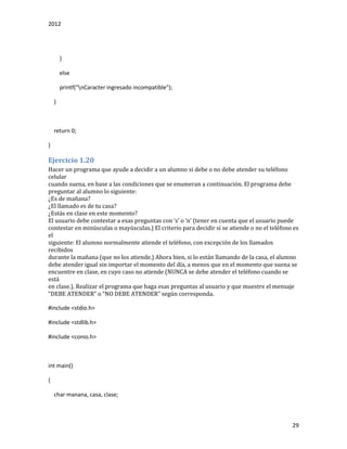 2012
29
}
else
printf("nCaracter ingresado incompatible");
}
return 0;
}
Ejercicio 1.20
Hacer un programa que ayude a decidir a un alumno si debe o no debe atender su teléfono
celular
cuando suena, en base a las condiciones que se enumeran a continuación. El programa debe
preguntar al alumno lo siguiente:
¿Es de mañana?
¿El llamado es de tu casa?
¿Estás en clase en este momento?
El usuário debe contestár á esás preguntás con ‘s’ o ‘n’ (tener en cuentá que el usuário puede
contestar en minúsculas o mayúsculas.) El criterio para decidir si se atiende o no el teléfono es
el
siguiente: El alumno normalmente atiende el teléfono, con excepción de los llamados
recibidos
durante la mañana (que no los atiende.) Ahora bien, si lo están llamando de la casa, el alumno
debe atender igual sin importar el momento del día, a menos que en el momento que suena se
encuentre en clase, en cuyo caso no atiende (NUNCA se debe atender el teléfono cuando se
está
en clase.). Realizar el programa que haga esas preguntas al usuario y que muestre el mensaje
“DEBE ATENDER” o “NO DEBE ATENDER” según correspondá.
#include <stdio.h>
#include <stdlib.h>
#include <conio.h>
int main()
{
char manana, casa, clase;
 