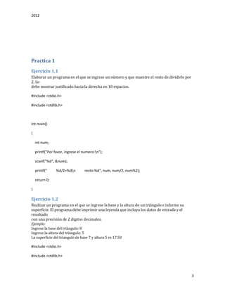 2012
3
Practica 1
Ejercicio 1.1
Elaborar un programa en el que se ingrese un número y que muestre el resto de dividirlo por
2. Lo
debe mostrar justificado hacia la derecha en 10 espacios.
#include <stdio.h>
#include <stdlib.h>
int main()
{
int num;
printf("Por favor, ingrese el numero:n");
scanf("%d", &num);
printf(" %d/2=%dn resto:%d", num, num/2, num%2);
return 0;
}
Ejercicio 1.2
Realizar un programa en el que se ingrese la base y la altura de un triángulo e informe su
superficie. El programa debe imprimir una leyenda que incluya los datos de entrada y el
resultado
con una precisión de 2 dígitos decimales.
Ejemplo:
Ingrese la base del triángulo: 8
Ingrese la altura del triángulo: 5
La superficie del triangulo de base 7 y altura 5 es 17.50
#include <stdio.h>
#include <stdlib.h>
 