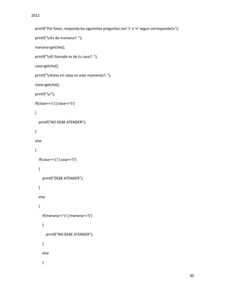 2012
30
printf("Por favor, responda las siguientes preguntas con 's' o 'n' segun correspondan");
printf("nEs de maniana?: ");
manana=getche();
printf("nEl llamado es de tu casa?: ");
casa=getche();
printf("nEstas en clase en este momento?: ");
clase=getche();
printf("n");
if(clase=='s'||clase=='S')
{
printf("NO DEBE ATENDER");
}
else
{
if(casa=='s'||casa=='S')
{
printf("DEBE ATENDER");
}
else
{
if(manana=='s'||manana=='S')
{
printf("NO DEBE ATENDER");
}
else
{
 