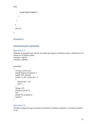 2012
31
printf("DEBE ATENDER");
}
}
}
return 0;
}
Practica 2
Estructuras de repetición
Ejercicio 2.1
Elaborar un programa que solicite al usuario que ingrese un número entero y determine si el
mismo es un número primo.
#include <stdio.h>
#include <stdlib.h>
int main()
{
int num, cont=0, div;
printf("Ingrese el numero:");
scanf("%d", &num);
for(div=1; div<=num; div++)
{
if(num%div==0)
cont++;
}
if(cont<=2)
printf("Es primo");
else
printf("No es primo");
return 0;
}
Ejercicio 2.2
Escribir un programa que encuentre los primeros 4 números perfectos. Un número perfecto
es un
 
