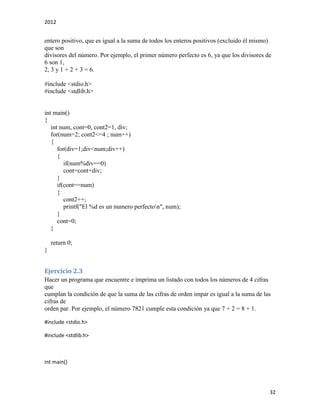 2012
32
entero positivo, que es igual a la suma de todos los enteros positivos (excluido él mismo)
que son
divisores del número. Por ejemplo, el primer número perfecto es 6, ya que los divisores de
6 son 1,
2, 3 y 1 + 2 + 3 = 6.
#include <stdio.h>
#include <stdlib.h>
int main()
{
int num, cont=0, cont2=1, div;
for(num=2; cont2<=4 ; num++)
{
for(div=1;div<num;div++)
{
if(num%div==0)
cont=cont+div;
}
if(cont==num)
{
cont2++;
printf("El %d es un numero perfecton", num);
}
cont=0;
}
return 0;
}
Ejercicio 2.3
Hacer un programa que encuentre e imprima un listado con todos los números de 4 cifras
que
cumplan la condición de que la suma de las cifras de orden impar es igual a la suma de las
cifras de
orden par. Por ejemplo, el número 7821 cumple esta condición ya que 7 + 2 = 8 + 1.
#include <stdio.h>
#include <stdlib.h>
int main()
 