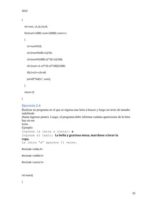 2012
33
{
int num, s1,s2,s3,s4;
for(num=1000; num<10000; num++)
{
s1=num%10;
s2=(num%100-s1)/10;
s3=(num%1000-s2*10-s1)/100;
s4=(num-s1-s2*10-s3*100)/1000;
if(s1+s2==s3+s4)
printf("%dn", num);
}
return 0;
}
Ejercicio 2.4
Realizar un programa en el que se ingresa una letra a buscar y luego un texto de tamaño
indefinido
(hasta ingresar punto). Luego, el programa debe informar cuántas apariciones de la letra
hay en ese
texto.
Ejemplo:
Ingrese la letra a contar: a
Ingrese el texto: La bella y graciosa moza, marchose a lavar la
ropa.
La letra “a” aparece 11 veces.
#include <stdio.h>
#include <stdlib.h>
#include <conio.h>
int main()
{
 