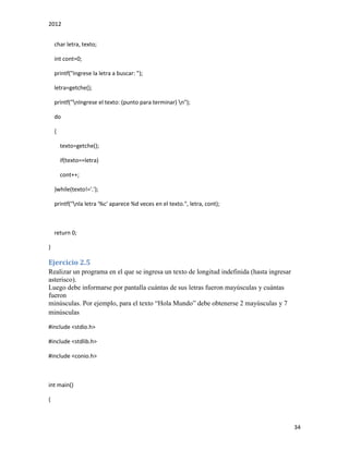 2012
34
char letra, texto;
int cont=0;
printf("Ingrese la letra a buscar: ");
letra=getche();
printf("nIngrese el texto: (punto para terminar) n");
do
{
texto=getche();
if(texto==letra)
cont++;
}while(texto!='.');
printf("nla letra '%c' aparece %d veces en el texto.", letra, cont);
return 0;
}
Ejercicio 2.5
Realizar un programa en el que se ingresa un texto de longitud indefinida (hasta ingresar
asterisco).
Luego debe informarse por pantalla cuántas de sus letras fueron mayúsculas y cuántas
fueron
minúsculas. Por ejemplo, para el texto “Hola Mundo” debe obtenerse 2 mayúsculas y 7
minúsculas
#include <stdio.h>
#include <stdlib.h>
#include <conio.h>
int main()
{
 