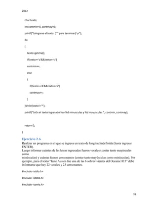 2012
35
char texto;
int contmin=0, contmay=0;
printf("nIngrese el texto: ('*' para terminar) n");
do
{
texto=getche();
if(texto>='a'&&texto<='z')
contmin++;
else
{
if(texto>='A'&&texto<='Z')
contmay++;
}
}while(texto!='*');
printf("nEn el texto ingresado hay %d minusculas y %d mayusculas ", contmin, contmay);
return 0;
}
Ejercicio 2.6
Realizar un programa en el que se ingresa un texto de longitud indefinida (hasta ingresar
ENTER).
Luego informar cuántas de las letras ingresadas fueron vocales (contar tanto mayúsculas
como
minúsculas) y cuántas fueron consonantes (contar tanto mayúsculas como minúsculas). Por
ejemplo, para el texto “Kate Austen fue una de las 6 sobrevivientes del Oceanic 815” debe
informarse que hay 22 vocales y 23 consonantes.
#include <stdio.h>
#include <stdlib.h>
#include <conio.h>
 