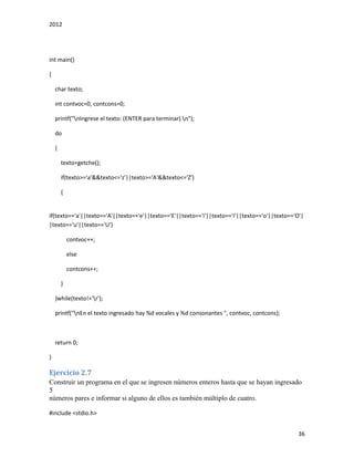 2012
36
int main()
{
char texto;
int contvoc=0, contcons=0;
printf("nIngrese el texto: (ENTER para terminar) n");
do
{
texto=getche();
if(texto>='a'&&texto<='z'||texto>='A'&&texto<='Z')
{
if(texto=='a'||texto=='A'||texto=='e'||texto=='E'||texto=='i'||texto=='I'||texto=='o'||texto=='O'|
|texto=='u'||texto=='U')
contvoc++;
else
contcons++;
}
}while(texto!='r');
printf("nEn el texto ingresado hay %d vocales y %d consonantes ", contvoc, contcons);
return 0;
}
Ejercicio 2.7
Construir un programa en el que se ingresen números enteros hasta que se hayan ingresado
5
números pares e informar si alguno de ellos es también múltiplo de cuatro.
#include <stdio.h>
 