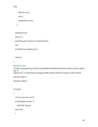 2012
38
if(div*4==num)
sen=1;
}while(div*4>=num);
}
}while(cont<=4);
if(sen==1)
printf("Hay por lo menos un multiplo de 4n");
else
printf("No hay multiplos de 4");
return 0;
}
Ejercicio 2.8
Escribir un programa que reciba una cantidad indefinida de números enteros positivos hasta
que se
ingresa el 0. A continuación el programa debe indicar cuál fue el mayor y cuál el menor.
#include <stdio.h>
#include <stdlib.h>
int main()
{
int num, may, men, sen=0;
printf("Ingrese numero: ");
scanf("%d", &num);
if(num!=0)
{
 