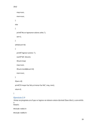 2012
39
may=num;
men=num;
}
else
{
printf("No se ingresaron valores utiles.");
sen=1;
}
while(num!=0)
{
printf("Ingrese numero: ");
scanf("%d", &num);
if(num>may)
may=num;
if(num<men&&num!=0)
men=num;
}
if(sen==0)
printf("El mayor fue %d y el menor fue %d", may, men);
return 0;
}
Ejercicio 2.9
Armar un programa en el que se ingrese un número entero decimal (base diez) y convertirlo
a
binario.
#include <stdio.h>
#include <stdlib.h>
 