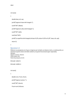 2012
4
int main()
{
double base, alt, sup;
printf("Ingrese la base del triangulo:");
scanf("%lf", &base);
printf("Ingrese la altura del triangulo:");
scanf("%lf", &alt);
sup=base*alt/2;
printf("La superficie del triangulo de base %.2lf y altura %.2lf es %.2lf", base, alt, sup);
return 0;
}
Ejercicio 1.3
Elaborar un programa en el que se ingrese por teclado un número real y, a continuación, se
muestre la parte entera de dicho número y la parte fraccionaria (por separado).
Ejemplo:
Ingrese numero: 48.151
Parte entera: 48
Parte fraccionaria: 0.151
#include <stdio.h>
#include <stdlib.h>
int main()
{
double num, Fnum, Enum;
printf("Ingrese numero: ");
scanf("%lf", &num);
Fnum=num-(int)num;
 