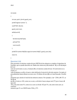 2012
40
int main()
{
int num, pot=1, bin=0, guard_num;
printf("Ingrese numero: ");
scanf("%d", &num);
guard_num=num;
while(num>0)
{
bin=bin+(num%2*pot);
pot=pot*10;
num=num/2;
}
printf("El numero %d(10) es igual al numero %d(2)", guard_num, bin);
return 0;
}
Ejercicio 2.10
Para encontrar el máximo común divisor (MCD) de dos números se emplea el algoritmo de
Euclides, que se puede describir así: Dados dos enteros a y b (siendo a > b), se divide a por
b. Si el
resto de la división es cero, el número b es el máximo común divisor. Si la división no es
exacta, el
valor de a pasa a ser b y el nuevo valor de b será el resto de la división anterior. Se repite el
procedimiento hasta obtener un resto cero. El último divisor (b) es el mcd buscado. Escribir
un
programa que calcule el mcd de dos números enteros. Por ejemplo, si a = 2366 y b=273, se
divide a
por b y el resto es 182; como no es cero, se divide el nuevo a que será 273 por el nuevo b
que será
182 y da como resto 91; como no es cero se divide 182 por 91 y da como resto cero; se
concluye
entonces que 91 es el MCD entre 2366 y 273.
 