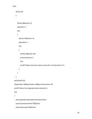 2012
43
if(nota!=0)
{
if(nota<4&&nota>=1)
aplazados++;
else
{
if(nota>=4&&nota<=7)
aprovados++;
else
{
if(nota>7&&nota<=10)
promocionantes++;
else
printf("nDato incorrecto! ingrese notas del 1 al 10 por favor.n");
}
}
}
}while(nota!=0);
if(aplazados==0&&aprovados==0&&promocionantes==0)
printf("nNo se han ingresado datos relevantes");
else
{
total=aplazados+aprovados+promocionantes;
pcpro=(promocionantes*100)/total;
pcapr=(aprovados*100)/total;
 